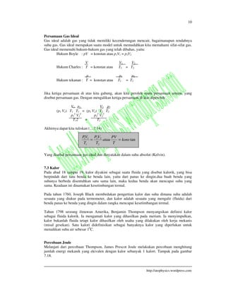 10
http://atophysics.wordpress.com
Persamaan Gas Ideal
Gas ideal adalah gas yang tidak memiliki kecenderungan mencair, bagaimanapun rendahnya
suhu gas. Gas ideal merupakan suatu model untuk memudahkan kita memahami sifat-sifat gas.
Gas ideal memenuhi hukum-hukum gas yang telah dibahas, yaitu:
Hukum Boyle : pV = konstan atau p1V1 = p2V2
V V1 V2
Hukum Charles : T = konstan atau T1 = T2
p p1 p2
Hukum tekanan : T = konstan atau T1 = T2
Jika ketiga persamaan di atas kita gabung, akan kita peroleh suatu persamaan umum, yang
disebut persamaan gas. Dengan mengalikan ketiga persamaan di atas diperoleh:
V1 p1 V2 p2
(p1 V1) T1 T1 = (p2 V2) T2 T2
p1
2
V1
2
p2
2
V2
2
T12 = T2
Akhirnya dapat kita tuliskan (....7.14)
Yang disebut persamaan gas ideal dan dinyatakan dalam suhu absolut (Kelvin).
7.3 Kalor
Pada abad 18 sampai 19, kalor diyakini sebagai suatu fluida yang disebut kalorik, yang bisa
berpindah dari satu benda ke benda lain, yaitu dari panas ke dingin.dua buah benda yang
suhunya berbeda disentuhkan satu sama lain, maka kedua benda akan mencapai suhu yang
sama. Keadaan ini dinamakan kesetimbangan termal.
Pada tahun 1760, Joseph Black membedakan pengertian kalor dan suhu dimana suhu adalah
sesuatu yang diukur pada termometer, dan kalor adalah sesuatu yang mengalir (fluida) dari
benda panas ke benda yang dingin dalam rangka mencapai kesetimbangan termal.
Tahun 1798 seorang ilmuwan Amerika, Benjamin Thompson menyangsikan definisi kalor
sebagai fluida kalorik. Ia mengamati kalor yang dihasilkan pada meriam. Ia menyimpulkan,
kalor bukanlah fluida tetapi kalor dihasilkan oleh usaha yang dilakukan oleh kerja mekanis
(misal gesekan). Satu kalori didefinisikan sebagai banyaknya kalor yang diperlukan untuk
menaikkan suhu air sebesar 10
C.
Percobaan Joule
Melanjuti dari percobaan Thompson, James Prescot Joule melakukan percobaan menghitung
jumlah energi mekanik yang ekivalen dengan kalor sebanyak 1 kalori. Tampak pada gambar
7.18.
tan
2
22
1
11
kons
T
PV
atau
T
VP
T
VP
==
 