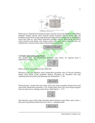 11
http://atophysics.wordpress.com
Ketika massa m bergerak turun dengan kecepatan konstan, kawat yang ditariknya menyebabkan
pengaduk berputar. Karena massa bergerak dengan kecepatan konstan, berarti tidak ada
perubahan energi kinetik, tetapi terjadi penurunan energi potensial. Penurunan ini menghasilkan
energi kalor pada air, yang diukur berdasarkan kenaikan suhu air. Berdasarkan teori bahwa
energi potensial yang hilang sama dengan energi kalor yang muncul, diperoleh nilai tara
mekanik kalor, yaitu ekivaslensi energi mekanik dengan energi kalor.
7.3.2 Kalor Jenis dan Kapasitas Kalor
Jika sejumlah kalor Q menghasilkan perubahan suhu sebesar T, kapasitas kalor C
didefinisikan sebagai (...7.15)
Dalam satuan SI, satuan kapasitas kalor adalah J/K.
Banyaknya kalor yang diperlkan untuk menghasilkan perubahan suhu T ternyata sebanding
dengan massa benda m dan perubahan suhunya. Disamping itu, banyaknya kalor juga
tergantung pada jenis benda yang dipanaskan atau didinginkan.(....7.16)
Dimana besaran c disebut kalor jenis benda. Kalor jenis benda merupakan karakteristik termal
suatu benda. Berdasarkan persamaan (7.16), tampak bahwa kalor jenis sama dengan kapasitas
kalor per satuan massa, sehingga satuan SI-nya adalah J/kg.K. (....7.17)
Jika banyaknya massa benda tidak dinyatakan dalam kilogram, tetapi dalam satuan molar n,
kalor jenis yang dihitung disebut kalor jenis molar cm, sehingga berlaku
1 kalori = 4,184 joule
T
Q
C
∆
∆
=
Q = mc T
M
C
c =
Q = ncm T
 