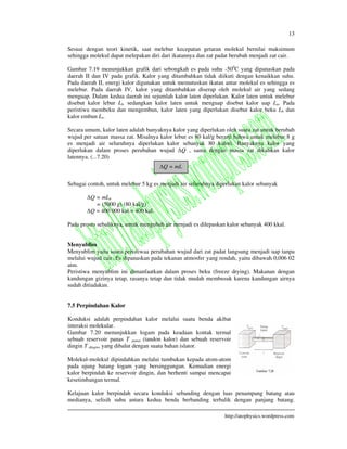 13
http://atophysics.wordpress.com
Sesuai dengan teori kinetik, saat melebur kecepatan getaran molekul bernilai maksimum
sehingga molekul dapat melepakan diri dari ikatannya dan zat padat berubah menjadi zat cair.
Gambar 7.19 menunjukkan grafik dari sebongkah es pada suhu -500
C yang dipanaskan pada
daerah II dan IV pada grafik. Kalor yang ditambahkan tidak diikuti dengan kenaikkan suhu.
Pada daerah II, energi kalor digunakan untuk memutuskan ikatan antar molekul es sehingga es
melebur. Pada daerah IV, kalor yang ditambahkan diserap oleh molekul air yang sedang
menguap. Dalam kedua daerah ini sejumlah kalor laten diperlukan. Kalor laten untuk melebur
disebut kalor lebur Ll, sedangkan kalor laten untuk menguap disebut kalor uap Lu. Pada
peristiwa membeku dan mengembun, kalor laten yang diperlukan disebut kalor beku Lb dan
kalor embun Le.
Secara umum, kalor laten adalah banyaknya kalor yang diperlukan oleh suatu zat untuk berubah
wujud per satuan massa zat. Misalnya kalor lebur es 80 kal/g berarti bahwa untuk melebur 8 g
es menjadi air seluruhnya diperlukan kalor sebanyak 80 kalori. Banyaknya kalor yang
diperlukan dalam proses perubahan wujud Q , sama dengan massa zat dikalikan kalor
latennya. (...7.20)
Sebagai contoh, untuk melebur 5 kg es menjadi air seluruhnya diperlukan kalor sebanyak
Q = mLb
= (5000 g) (80 kal/g)
Q = 400 000 kal = 400 kal.
Pada proses sebaliknya, untuk mengubah air menjadi es dilepaskan kalor sebanyak 400 kkal.
Menyublim
Menyublim yaitu suatu peristiwaa perubahan wujud dari zat padat langsung menjadi uap tanpa
melalui wujud cair. Es dipanaskan pada tekanan atmosfer yang rendah, yaitu dibawah 0,006 02
atm.
Peristiwa menyublim ini dimanfaatkan dalam proses beku (freeze drying). Makanan dengan
kandungan gizinya tetap, rasanya tetap dan tidak mudah membusuk karena kandungan airnya
sudah ditiadakan.
7.5 Perpindahan Kalor
Konduksi adalah perpindahan kalor melalui suatu benda akibat
interaksi molekular.
Gambar 7.20 menunjukkan logam pada keadaan kontak termal
sebuah reservoir panas T panas (tandon kalor) dan sebuah reservoir
dingin T dingin, yang dibalut dengan suatu bahan islator.
Molekul-molekul dipindahkan melalui tumbukan kepada atom-atom
pada ujung batang logam yang bersinggungan. Kemudian energi
kalor berpindah ke reservoir dingin, dan berhenti sampai mencapai
kesetimbangan termal.
Kelajuan kalor berpindah secara konduksi sebanding dengan luas penampang batang atau
medianya, selisih suhu antara kedua benda berbanding terbalik dengan panjang batang.
Q = mL
 