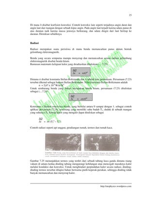 15
http://atophysics.wordpress.com
Di mana h disebut koefisien konveksi. Contoh konveksi lain seperti terjadinya angin darat dan
angin laut dan ruangan dengan sebuah kipas angin. Pada angin laut terjadi karena udara panas di
atas daratan naik karena massa jenisnya berkurang, dan udara dingin dari laut bertiup ke
daratan. Demikian sebaliknya.
Radiasi
Radiasi merupakan suatu peristiwa di mana benda memancarkan panas dalam bentuk
gelombang elekromagnetik.
Benda yang secara sempurna mampu menyerap dan memancarkan semua radiasi gelombang
elektromagnetik disebut benda hitam.
Rumusan matematis kelajuan kalor yang diradiasikan dituliskan (.... 7.23)
Dimana disebut konstanta Stefan-Boltzmann dan A adalah luas permukaan. Persamaan (7.23)
tersebut dikenal sebagai hukum Stefan-Boltzmann. Nilai konstanta Stefan-Boltzmann adalah
= 5,67 x 10-8
W/m2
K4
Untuk sembarang benda yang bukan merupakan benda hitam, persamaan (7.23) dituliskan
sebagai (....7.24)
Konstanta e disebut emisivitas benda, yang bernilai antara 0 sampai dengan 1. sebagai contoh
aplikasi persamaan (7.24), seseorang yang memiliki suhu badab T1, duduk di sebuah ruangan
yang suhunya T2. Energi kalor yang mengalir dapat dituliskan sebagai
Q
t = e (T2
4
– T1
4
)
Contoh radiasi seperti api unggun, pendiangan rumah, termos dan rumah kaca.
Gambar 7.25 menunjukkan termos yang terdiri dari sebuah tabung kaca ganda dimana ruang
vakum di antara kedua dinding tabung mengurangi kehilangan atau mencegah masuknya kalor
melalui konduksi dan konveksi. Untuk menghindari perpindahan kalor secara radiasi, dinding-
dinding termos tersebut dilapisi bahan berwarna putih keperak-perakan, sehingga dinding tidak
banyak memancarkan dan menyerap kalor.
Q
t = AT4
Q
t = e AT4
 