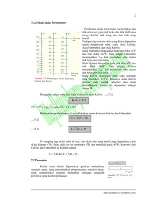 2
http://atophysics.wordpress.com
7.1.2 Skala-skala Termometer
Pembuatan skala termometer memerlukan dua
titik referensi, yaitu titik beku dan titik didih atau
sering disebut titik tetap atas dan titik tetap
bawah.
Terdapat tiga macam skala yang biasa digunakan
dalam pengukuran suhu, yaitu skala Celsius,
skala Fahrenheit, dan skala Kelvin.
Skala Fahrenheit didasarkan pada titik beku 320
F
dan titik didih 2120
F. Satu derajat Fahrenheit
menunjukkan 1
/180 kali perubahan suhu antara
titik beku dan titik didih.
Skala Celsius didasarkan pada titik beku 00
C dan
titik didih 1000
C. Satu derajat Celsius
menunjukkan 1
/100 kali perubahan suhu antara
titik beku dan titik didih.
Skala Kelvin didasarkan pada suhu terendah
yang mungkin -2730
C. Biasanya skala Kelvin
disebut skala mutlak (absolut) atau skala
termodinamik. Satuan ini digunakan sebagai
satuan SI.
Mengubah satuan suhu dari skala Celsius ke skala Kelvin .....(7.1)
10
C : 10
F = 1
/100 : 1
/180 atau 10
C :10
F = 9:5
Berdasarkan perbandingan di atas dilakukan rumus konversi Celsius dan Fahrenheit.
....(7.2)
....(7.3)
Di samping tiga skala suhu di atas, ada skala lain yang masih juga digunakan, yaitu
skala Reamur (0
R). Pada skala ini air membeku 00
R dan mendidih pada 800
R. Konversi dari
Celsius dan Fahrenheit ke Reamur adalah
C = 5
/4R dan F = 9
/4R + 32
7.2 Pemuaian
Ketika suatu benda dipanaskan, gerakan molekulnya
semakin cepat, yang menyebabkan pergeserannya semakin besar,
jarak antarmolekul menjadi bertambah sehingga terjadilah
peristiwa yang disebut pemuaian.
K= C + 273
C = 5
/9(F – 32)
F = 9
/5C + 32
 