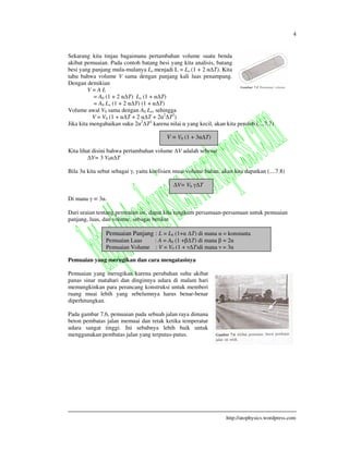 4
http://atophysics.wordpress.com
Sekarang kita tinjau bagaimana pertambahan volume suatu benda
akibat pemuaian. Pada contoh batang besi yang kita analisis, batang
besi yang panjang mula-mulanya Lo menjadi L = Lo (1 + 2 T). Kita
tahu bahwa volume V sama dengan panjang kali luas penampang.
Dengan demikian
V = A L
= A0 (1 + 2 T) Lo (1 + T)
= A0 Lo (1 + 2 T) (1 + T)
Volume awal V0 sama dengan A0 Lo, sehingga
V = V0 (1 + T + 2 T + 2 2
T2
)
Jika kita mengabaikan suku 2 2
T2
karena nilai yang kecil, akan kita peroleh (....7.7)
Kita lihat disini bahwa pertambahan volume V adalah sebesar
V= 3 V0 T
Bila 3 kita sebut sebagai , yaitu koefisien muai volume bahan, akan kita dapatkan (....7.8)
Di mana = 3 .
Dari uraian tentang pemuaian ini, dapat kita rangkum persamaan-persamaan untuk pemuaian
panjang, luas, dan volume, sebagai berikut
Pemuaian yang merugikan dan cara mengatasinya
Pemuaian yang merugikan karena perubahan suhu akibat
panas sinar matahari dan dinginnya udara di malam hari
memungkinkan para perancang konstruksi untuk memberi
ruang muai lebih yang sebelumnya harus benar-benar
diperhitungkan.
Pada gambar 7.6, pemuaian pada sebuah jalan raya dimana
beton pembatas jalan memuai dan retak ketika temperatur
udara sangat tinggi. Ini sebabnya lebih baik untuk
menggunakan pembatas jalan yang terputus-putus.
V = V0 (1 + 3 T)
V= V0 T
Pemuaian Panjang : L = L0 (1+ T) di mana = konstanta
Pemuaian Luas : A = A0 (1 + T) di mana = 2
Pemuaian Volume : V = V0 (1 + T)di mana = 3
 