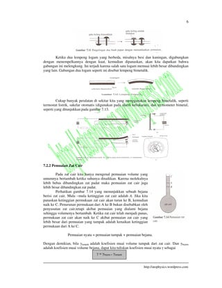 6
http://atophysics.wordpress.com
Ketika dua lempeng logam yang berbeda, misalnya besi dan kuningan, digabungkan
dengan menempelkannya dengan kuat, kemudian dipanaskan, akan kita dapatkan bahwa
gabungan ini melengkung. Ini terjadi karena salah satu logam memuai lebih besar dibandingkan
yang lain. Gabungan dua logam seperti ini disebut lempeng bimetalik.
Cukup banyak peralatan di sekitar kita yang menggunakan lempeng bimetalik, seperti
termostat listrik, sakelar otomatis (digunakan pada alarm kebakaran), dan termometer bimetal,
seperti yang ditunjukkan pada gambar 7.13.
7.2.2 Pemuaian Zat Cair
Pada zat cair kita hanya mengenal pemuaian volume yang
umumnya bertambah ketika suhunya dinaikkan. Karena molekulnya
lebih bebas dibandingkan zat padat maka pemuaian zat cair juga
lebih besar dibandingkan zat padat.
Perhatikan gambar 7.14 yang menunjukkan sebuah bejana
berisi zat cair. Mula –mula ketinggian zat cair adalah A. Jika kita
panaskan ketinggian permukaan zat cair akan turun ke B, kemudian
naik ke C. Penurunan permukaan dari A ke B bukan disebabkan oleh
penyusutan zat cair,tetapi akibat pemuaian yang dialami bejana
sehingga volumenya bertambah. Ketika zat cair telah menjadi panas,
permukaan zat cair akan naik ke C akibat pemuaian zat cair yang
lebih besar dari pemuaian yang tampak adalah kenaikan ketinggian
permukaan dari A ke C.
Pemuaian nyata = pemuaian tampak + pemuaian bejana.
Dengan demikian, bila tampak adalah koefisien muai volume tampak dari zat cair. Dan bejana
adalah koefisien muai volume bejana, dapat kita tuliskan koefisien muai nyata sebagai
= bejana + tampak
 