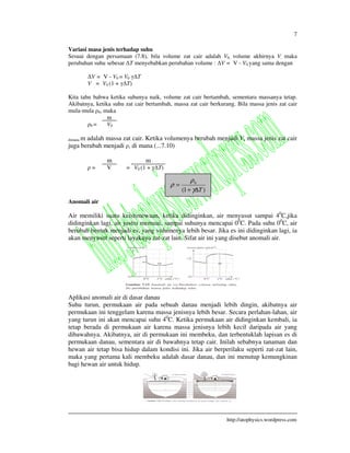 7
http://atophysics.wordpress.com
Variasi masa jenis terhadap suhu
Sesuai dengan persamaan (7.8), bila volume zat cair adalah V0, volume akhirnya V, maka
perubahan suhu sebesar T menyebabkan perubahan volume : V = V - V0 yang sama dengan
V = V - V0 = V0 T
V = V0 (1 + T)
Kita tahu bahwa ketika suhunya naik, volume zat cair bertambah, sementara massanya tetap.
Akibatnya, ketika suhu zat cair bertambah, massa zat cair berkurang. Bila massa jenis zat cair
mula-mula 0, maka
m
0 = V0
dimana m adalah massa zat cair. Ketika volumenya berubah menjadi V, massa jenis zat cair
juga berubah menjadi , di mana (...7.10)
m m
= V = V0 (1 + T)
Anomali air
Air memiliki suatu keistimewaan, ketika didinginkan, air menyusut sampai 40
C,jika
didinginkan lagi, air justru memuai, sampai suhunya mencapai 00
C. Pada suhu 00
C, air
berubah bentuk menjadi es, yang volumenya lebih besar. Jika es ini didinginkan lagi, ia
akan menyusut seperti layaknya zat-zat lain. Sifat air ini yang disebut anomali air.
Aplikasi anomali air di dasar danau
Suhu turun, permukaan air pada sebuah danau menjadi lebih dingin, akibatnya air
permukaan ini tenggelam karena massa jenisnya lebih besar. Secara perlahan-lahan, air
yang turun ini akan mencapai suhu 40
C. Ketika permukaan air didinginkan kembali, ia
tetap berada di permukaan air karena massa jenisnya lebih kecil daripada air yang
dibawahnya. Akibatnya, air di permukaan ini membeku, dan terbentuklah lapisan es di
permukaan danau, sementara air di bawahnya tetap cair. Inilah sebabnya tanaman dan
hewan air tetap bisa hidup dalam kondisi ini. Jika air berperilaku seperti zat-zat lain,
maka yang pertama kali membeku adalah dasar danau, dan ini menutup kemungkinan
bagi hewan air untuk hidup.
)1(
0
T∆+
=
γ
ρ
ρ
 