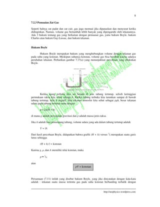 8
http://atophysics.wordpress.com
7.2.3 Pemuaian Zat Gas
Seperti halnya zat padat dan zat cair, gas juga memuai jika dipanaskan dan menyusut ketika
didinginkan. Namun, volume gas bertambah lebih banyak yang dipengaruhi oleh tekanannya.
Ada 3 hukum tentang gas yang berkaitan dengan pemuaian gas, yaitu hukum Boyle, hukum
Charles atau hukum Gay-Lussac, dan hukum tekanan.
Hukum Boyle
Hukum Boyle merupakan hukum yang menghubungkan volume dengan tekanan gas
pada suhu yang konstan. Meskipun suhunya konstan, volume gas bisa berubah karena adanya
perubahan tekanan. Perhatikan gambar 7.17(a) yang menunjukkan percobaan yang dilakukan
Boyle.
Ketika ujung terbuka kita set berada di atas tabung tertutup, selisih ketinggian
permukaan raksa kita sebut sebaga h. Ketika tabung terbuka kita turunkan sampai di bawah
tabung tertutup, nilai h negatif. Jika tekanan atmosfer kita sebut sebagai gh, besar tekanan
udara pada tabung tertutup sama dengan
p = g(H + h)
di mana g adalah percepatan gravitasi dan adalah massa jenis raksa.
Jika A adalah luas penampang tabung, volume udara yang ada dalam tabung tertutup adalah
V = lA
Dari hasil percobaan Boyle, didapatkan bahwa grafik (H + h) versus 1
/l merupakan suatu garis
lurus sehingga
(H + h) l = konstan
Karena g, , dan A memiliki nilai konstan, maka
p 1
/V
atau
Persamaan (7.11) inilah yang disebut hukum Boyle, yang jika dinyatakan dengan kata-kata
adalah : tekanan suatu massa tertentu gas pada suhu konstan berbanding terbalik dengan
pV = konstan
 