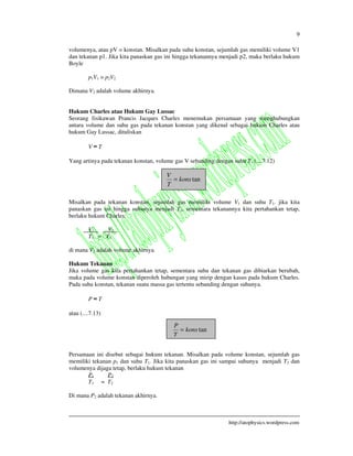 9
http://atophysics.wordpress.com
volumenya, atau pV = konstan. Misalkan pada suhu konstan, sejumlah gas memiliki volume V1
dan tekanan p1. Jika kita panaskan gas ini hingga tekanannya menjadi p2, maka berlaku hukum
Boyle
p1V1 = p2V2
Dimana V2 adalah volume akhirnya.
Hukum Charles atau Hukum Gay Lussac
Seorang fisikawan Prancis Jacques Charles menemukan persamaan yang menghubungkan
antara volume dan suhu gas pada tekanan konstan yang dikenal sebagai hukum Charles atau
hukum Gay Lussac, dituliskan
V T
Yang artinya pada tekanan konstan, volume gas V sebanding dengan suhu T. (....7.12)
Misalkan pada tekanan konstan, sejumlah gas memiliki volume V1 dan suhu T1. jika kita
panaskan gas ini hingga suhunya menjadi T2, sementara tekanannya kita pertahankan tetap,
berlaku hukum Charles:
V1 V2
T1 = T2
di mana V2 adalah volume akhirnya.
Hukum Tekanan
Jika volume gas kita pertahankan tetap, sementara suhu dan tekanan gas dibiarkan berubah,
maka pada volume konstan diperoleh hubungan yang mirip dengan kasus pada hukum Charles.
Pada suhu konstan, tekanan suatu massa gas tertentu sebanding dengan suhunya.
P T
atau (....7.13)
Persamaan ini disebut sebagai hukum tekanan. Misalkan pada volume konstan, sejumlah gas
memiliki tekanan p1 dan suhu T1. Jika kita panaskan gas ini sampai suhunya menjadi T2 dan
volumenya dijaga tetap, berlaku hukum tekanan
P1 P2
T1 = T2
Di mana P2 adalah tekanan akhirnya.
tankons
T
V
=
tankons
T
P
=
 