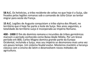 58 A.C. Os helvécios, a tribo residente de celtas no que hoje é a Suíça, são
freados pelas legiões romanas sob o comando de Júlio César ao tentar
migrar para oeste da França.
15 A.C. Legiões de Augusto conquistam a tribo alpina dos Rhaeti, no
território que é hoje faz parte o leste da Suíça. Nos anos seguintes, a
totalidade do território suíço é incorporada ao Império Romano.
400 - 1000 O fim do domínio romano e incursões de tribos germânicas
marcam o período conhecido como Baixa Idade Média. Por um breve
período em 800, Carlos Magno domina grande parte da Europa
Ocidental, incluindo a Suíça, mas seu império se desmorona mais uma vez
em pouco tempo. Um sistema feudal evolui. Mosteiros mantém a herança
clássica com o ensino do latim e desenvolvem novos métodos de
agricultura.
 