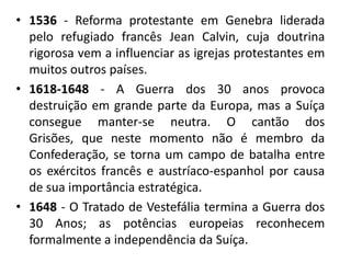 • 1536 - Reforma protestante em Genebra liderada
  pelo refugiado francês Jean Calvin, cuja doutrina
  rigorosa vem a influenciar as igrejas protestantes em
  muitos outros países.
• 1618-1648 - A Guerra dos 30 anos provoca
  destruição em grande parte da Europa, mas a Suíça
  consegue manter-se neutra. O cantão dos
  Grisões, que neste momento não é membro da
  Confederação, se torna um campo de batalha entre
  os exércitos francês e austríaco-espanhol por causa
  de sua importância estratégica.
• 1648 - O Tratado de Vestefália termina a Guerra dos
  30 Anos; as potências europeias reconhecem
  formalmente a independência da Suíça.
 