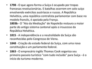 • 1798 - O que agora forma a Suíça é ocupado por tropas
  francesas revolucionárias. E batalhas ocorrem em solo suíço
  envolvendo exércitos austríacos e russos. A República
  Helvética, uma república centralista parlamentar com base no
  modelo francês, é apoiada pela França.
  1803b - O "Ato da Mediação" de Napoleão restaura a maior
  parte do antigo sistema cantonal após o insucesso da
  República Helvética.
• 1815 - A independência e a neutralidade da Suíça são
  reconhecidas pelo Congresso de Viena.
• 1848 - Criação do estado federal da Suíça, com uma nova
  constituição e um parlamento federal.
• 1863 - O empresário inglês Thomas Cook organiza seu
  primeiro passeio turístico "com tudo incluído" para Suíça - é o
  início do turismo moderno.
 