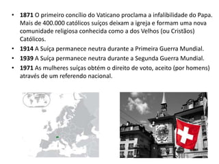 • 1871 O primeiro concílio do Vaticano proclama a infalibilidade do Papa.
  Mais de 400.000 católicos suíços deixam a igreja e formam uma nova
  comunidade religiosa conhecida como a dos Velhos (ou Cristãos)
  Católicos.
• 1914 A Suíça permanece neutra durante a Primeira Guerra Mundial.
• 1939 A Suíça permanece neutra durante a Segunda Guerra Mundial.
• 1971 As mulheres suíças obtém o direito de voto, aceito (por homens)
  através de um referendo nacional.
 