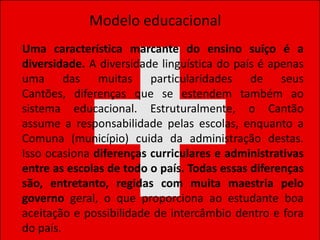 Modelo educacional
Uma característica marcante do ensino suíço é a
diversidade. A diversidade linguística do país é apenas
uma das muitas particularidades de seus
Cantões, diferenças que se estendem também ao
sistema educacional. Estruturalmente, o Cantão
assume a responsabilidade pelas escolas, enquanto a
Comuna (município) cuida da administração destas.
Isso ocasiona diferenças curriculares e administrativas
entre as escolas de todo o país. Todas essas diferenças
são, entretanto, regidas com muita maestria pelo
governo geral, o que proporciona ao estudante boa
aceitação e possibilidade de intercâmbio dentro e fora
do país.
 
