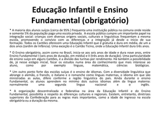 Educação Infantil e Ensino
                Fundamental (obrigatório)
* A maioria dos alunos suíços (cerca de 95% ) frequenta uma instituição pública na comuna onde reside
e somente 5% da população paga uma escola privada. A escola pública cumpre um importante papel na
integração social: crianças com diversas origens sociais, culturais e linguísticas frequentam a mesma
escola, promovendo o convívio com as diferenças e a integração já desde o início de sua
formação. Todos os Cantões oferecem uma Educação Infantil que é gratuita e dura em média, de um a
dois anos (Jardim de Infância). Uma exceção é o Cantão Ticino, onde a Educação Infantil dura três anos.
* O Ensino obrigatório, assim como no Brasil, inicia-se aos seis anos de idade e dura nove anos, entre
Ensino Fundamental I (seis anos de duração, em média) e II (três anos de duração). Uma particularidade
do ensino suíço em alguns Cantões, é a divisão das turmas por rendimento. Há também a possibilidade
de, já nesse estágio inicial, focar os estudos numa área do conhecimento que mais interesse ao
aluno,     como        por       exemplo       línguas,      matemática,      ciências     biológicas.
* Um outro ponto forte das escolas suíças é o ensino de idiomas. Com a diversidade linguística que
abrange o alemão, o francês, o italiano e o romanche como línguas maternas, o idioma em que são
ministradas as aulas, difere conforme a região linguística do país. Ainda durante o ensino
Fundamental, os alunos aprendem no mínimo dois outros idiomas além da língua materna:
normalmente        uma          segunda        língua       nacional     e        o         inglês.
* A organização descentralizada e federativa na área da Educação Infantil e do Ensino
Fundamental, possibilita o respeito às diferenças culturais e regionais. Existem, entretanto, diretrizes
superiores da Confederação para as regras mais importantes, como a idade de ingresso na escola
obrigatória ou a duração da mesma.
 