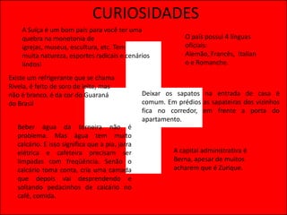 CURIOSIDADES
    A Suíça é um bom país para você ter uma
    quebra na monotonia de                                     O país possui 4 línguas
    igrejas, museus, escultura, etc. Tem                       oficiais:
    muita natureza, esportes radicais e cenários               Alemão, Francês, Italian
    lindos!                                                    o e Romanche.

Existe um refrigerante que se chama
Rivela, é feito de soro de leite, mas
não é branco, é da cor do Guaraná                Deixar os sapatos na entrada de casa é
do Brasil                                        comum. Em prédios as sapateiras dos vizinhos
                                                 fica no corredor, em frente a porta do
                                                 apartamento.
   Beber água da torneira não é
   problema. Mas água tem muito
   calcário. E isso significa que a pia, jarra
   elétrica e cafeteira precisam ser                       A capital administrativa é
   limpadas com freqüência. Senão o                        Berna, apesar de muitos
   calcário toma conta, cria uma camada                    acharem que é Zurique.
   que depois vai desprendendo e
   soltando pedacinhos de calcário no
   café, comida.
 