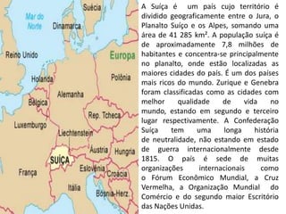 A Suíça é um país cujo território é
dividido geograficamente entre o Jura, o
Planalto Suíço e os Alpes, somando uma
área de 41 285 km². A população suíça é
de aproximadamente 7,8 milhões de
habitantes e concentra-se principalmente
no planalto, onde estão localizadas as
maiores cidades do país. É um dos países
mais ricos do mundo. Zurique e Genebra
foram classificadas como as cidades com
melhor     qualidade     de     vida    no
mundo, estando em segundo e terceiro
lugar respectivamente. A Confederação
Suíça    tem     uma      longa    história
de neutralidade, não estando em estado
de guerra internacionalmente desde
1815. O país é sede de muitas
organizações      internacionais     como
o Fórum Econômico Mundial, a Cruz
Vermelha, a Organização Mundial do
Comércio e do segundo maior Escritório
das Nações Unidas.
 
