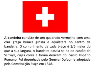 A bandeira consiste de um quadrado vermelho com uma
cruz grega branca grossa e equilátera no centro da
bandeira. O comprimento de cada braço é 1/6 maior do
que a sua largura. A bandeira baseia-se na do cantão de
Schwyz, cujas cores e forma derivam do Sacro Império
Romano. Foi desenhada pelo General Dufour, e adoptada
pela Constituição Suíça em 1848.
 