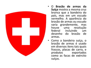 • O Brasão de armas da
  Suíça mostra a mesma cruz
  branca que a bandeira do
  país, mas em um escudo
  vermelho. A aparência do
  brasão de armas ou escudo
  varia grandemente, mas
  houve uma resolução
  federal    incluindo     um
  desenho do brasão de
  armas.
• Como a bandeira suíça, o
  brasão de armas é usado
  em diversos itens tais quais
  frascos, placas de carro, e
  produtos         exportados
  como as facas de exército
  suíças.
 
