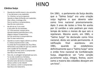 Cântico Suíço
                                             HINO
•   Quando de manhã crescer o céu vermelho
    E nos derramar o seu esplendor,                 Em 1961, o parlamento da Suíça decidiu
    Tu, ó Senhor, na tua luz apareces               que o “Salmo Suíço” era uma criação
    Quando os Alpes brilhando com esplendor,
    Orar a Deus, a entrega a Ele,                   suíça legítima e que deveria valer
    Para tu sentires e compreenderes,               como hino nacional provisoriamente.
    Que Ele vive nesta terra.
•   No pôr do sol, Tu és noite
                                                    Após 3 anos de testes o hino foi aceito
    E para além do céu estrelado,                   por 12 cantões e sete pediram por mais
    Tu, ó Pai amoroso, sempre perto.
    Quando estamos partindo para o céu,
                                                    tempo de testes e menos do que seis o
    Alegria e êxtase Tu determinas,                 rejeitaram. Mesmo assim, em 1965, o
    Por nós sentirmos e comprendermos
    Que Tu vives nesta terra.
                                                    “Salmo Suíço” foi declarado como hino
•   Quando as nuvens negras cobrem as colinas       nacional, desta vez sendo permanente. A
    E a névoa cinzenta enche o vale,                ratificação     final   aconteceu     em
    Tu ainda não Te escondeste dos Teus filhos.
    Perfurando a escuridão em que nos cobrem        1981,       quando     se     estabeleceu
    Com o poder da Tua alvorada                     definitivamente que o “Salmo Suíço” seria
    Em seguida, iremos sentir e compreender
    Que Deus vive nesta terra.                      o então hino nacional da Confederação
•   Para nós, na selvagem tempestade que vem,       Suíça, alegando-se ser “uma canção
    Tu nos dás resistência e fortaleza,
    Tu, onipotente sentença, salva-nos!
                                                    puramente suíça, íntegra, festiva, assim
    Durante noites de horror e trovoadas            como a maioria dos cidadãos desejam em
    Vamos confiar no Ele infantil!
    Sim, estamos a sentir e compreender
                                                    um hino”.
    Que Deus vive nesta terra.
 