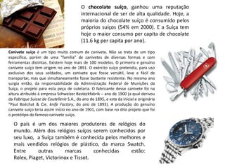 O chocolate suíço, ganhou uma reputação
                                          internacional de ser de alta qualidade. Hoje, a
                                          maioria do chocolate suíço é consumido pelos
                                          próprios suíços (54% em 2000). E a Suíça tem
                                          hoje o maior consumo per capita de chocolate
                                          (11.6 kg per capita por ano).
Canivete suíço é um tipo muito comum de canivete. Não se trata de um tipo
específico, porém de uma "família" de canivetes de diversas formas e com
ferramentas distintas. Existem hoje mais de 100 modelos. O primeiro e genuíno
canivete suíço tem origem no ano de 1891. O exército suíço pretendia, para uso
exclusivo dos seus soldados, um canivete que fosse versátil, leve e fácil de
transportar, mas que simultaneamente fosse bastante resistente. No mesmo ano
surgia então, da responsabilidade da Administração Federal de Munições da
Suíça, o projeto para esta peça de cutelaria. O fabricante desse canivete foi na
altura atribuído à empresa Schweizer Besteckfabrik – ano de 1900 (a qual derivou
da Fabrique Suisse de Coutellerie S.A., do ano de 1895, e esta da inicial e originária
“Paul Boéchat & Cie. knife Factory, do ano de 1893). A produção do genuíno
canivete suíço teria assim início no ano de 1901, com base no dito projeto que foi
o protótipo do famoso canivete suíço.

   O país é um dos maiores produtores de relógios do
   mundo. Além dos relógios suíços serem conhecidos por
   seu luxo, a Suíça também é conhecida pelos melhores e
   mais vendidos relógios de plástico, da marca Swatch.
   Entre      outras       marcas      conhecidas estão:
   Rolex, Piaget, Victorinox e Tissot.
 