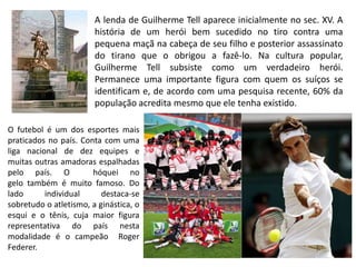 A lenda de Guilherme Tell aparece inicialmente no sec. XV. A
                        história de um herói bem sucedido no tiro contra uma
                        pequena maçã na cabeça de seu filho e posterior assassinato
                        do tirano que o obrigou a fazê-lo. Na cultura popular,
                        Guilherme Tell subsiste como um verdadeiro herói.
                        Permanece uma importante figura com quem os suíços se
                        identificam e, de acordo com uma pesquisa recente, 60% da
                        população acredita mesmo que ele tenha existido.

O futebol é um dos esportes mais
praticados no país. Conta com uma
liga nacional de dez equipes e
muitas outras amadoras espalhadas
pelo país. O           hóquei no
gelo também é muito famoso. Do
lado      individual      destaca-se
sobretudo o atletismo, a ginástica, o
esqui e o tênis, cuja maior figura
representativa do país nesta
modalidade é o campeão Roger
Federer.
 