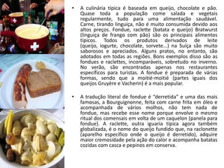 •   A culinária típica é baseada em queijo, chocolate e pão.
    Quase toda a população come salada e vegetais
    regularmente, tudo para uma alimentação saudável.
    Carne, tirando linguiça, não é muito consumida devido aos
    altos preços. Fondue, raclette (batata e queijo) Bratwurst
    (linguiça de frango com pão) são os principais alimentos
    típicos. Todos os produtos derivados de leite
    (queijo, iogurte, chocolate, sorvete...) na Suíça são muito
    saborosos e apreciados. Alguns pratos, no entanto, são
    adotados em todas as regiões. Bons exemplos disso são as
    fondues e raclettes, incomparáveis, sobretudo no inverno.
    No verão, são encontradas apenas nos restaurantes
    específicos para turistas. A fondue é preparada de várias
    formas, sendo que a moitié-moitié (partes iguais dos
    queijos Gruyère e Vacherin) é a mais popular.

•   A tradução literal de fondue é “derretida” e uma das mais
    famosas, a Bourguignonne, feita com carne frita em óleo e
    acompanhada de vários molhos, não tem nada de
    fondue, mas recebe esse nome porque envolve o mesmo
    ritual dos comensais em volta de um caquelon (panela para
    fondue). A raclette, outra iguaria típica agora também
    globalizada, é o nome do queijo fundido que, na raclonette
    (aparelho específico onde o queijo é derretido), adquire
    maior cremosidade pela ação do calor e acompanha batatas
    cozidas com casca e pepinos em conserva.
 