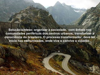 Solução-síntese: organizar a sociedade,  com ênfase nas comunidades periféricas dos centros urbanos; transformar a consciência do brasileiro. O processo transformador  deve ter início nas comunidades, onde vive e convive o cidadão.  