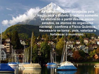As transformações  desejadas pela Nação para o Estado Brasileiro somente se efetivarão a partir desses micro-estados, os átomos do organismo nacional - confirma a Física Quântica. Necessário se torna , pois, valorizar e fortalecer o município.   
