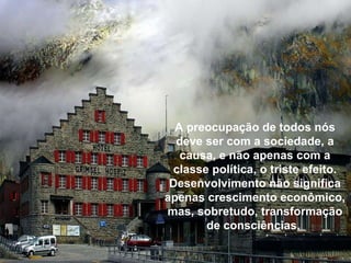 A preocupação de todos nós deve ser com a sociedade, a causa, e não apenas com a classe política, o triste efeito. Desenvolvimento não significa apenas crescimento econômico, mas, sobretudo, transformação de consciências.  