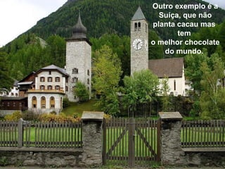 Outro exemplo é a Suíça, que não planta cacau mas  tem  o melhor chocolate do mundo.  