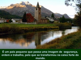 É um país pequeno que passa uma imagem de  segurança,  ordem e trabalho, pelo que se transformou na caixa forte do  mundo. 