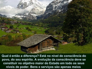 Qual é   então a diferença? Está no nível de consciência do povo, do seu espírito. A evolução da consciência deve se constituir no objetivo maior do Estado em todo os seus níveis de poder. Bens e serviços são apenas meios  