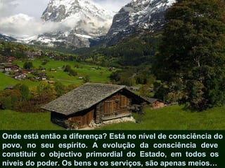Onde está então a diferença? Está no nível de consciência do povo, no seu espírito. A evolução da consciência deve  constituir o objectivo primordial do Estado, em todos os  níveis do poder. Os bens e os serviços, são apenas meios…  
