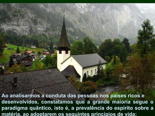 Ao analisarmos a conduta das pessoas nos países ricos e desenvolvidos, constatamos que a grande maioria segue o paradigma quântico, isto é, a prevalência do espírito sobre a matéria, ao adoptarem os seguintes princípios de vida: 