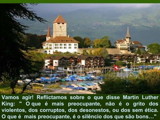 Vamos agir! Reflictamos sobre o que disse Martin Luther King: " O que é mais preocupante, não é o grito dos violentos, dos corruptos, dos desonestos, ou dos sem ética. O que é  mais preocupante, é o silêncio dos que são bons…" 