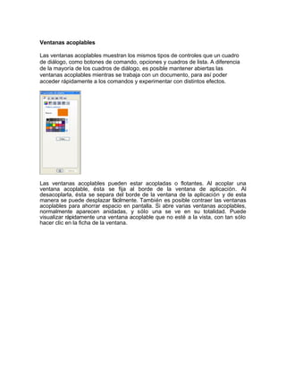 Ventanas acoplables

Las ventanas acoplables muestran los mismos tipos de controles que un cuadro
de diálogo, como botones de comando, opciones y cuadros de lista. A diferencia
de la mayoría de los cuadros de diálogo, es posible mantener abiertas las
ventanas acoplables mientras se trabaja con un documento, para así poder
acceder rápidamente a los comandos y experimentar con distintos efectos.




Las ventanas acoplables pueden estar acopladas o flotantes. Al acoplar una
ventana acoplable, ésta se fija al borde de la ventana de aplicación. Al
desacoplarla, ésta se separa del borde de la ventana de la aplicación y de esta
manera se puede desplazar fácilmente. También es posible contraer las ventanas
acoplables para ahorrar espacio en pantalla. Si abre varias ventanas acoplables,
normalmente aparecen anidadas, y sólo una se ve en su totalidad. Puede
visualizar rápidamente una ventana acoplable que no esté a la vista, con tan sólo
hacer clic en la ficha de la ventana.
 