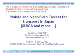 (c) 2014 Eurotechnology Japan KK www.eurotechnology.com SUICA and e-money for transport (13th Edition) May 12, 20141
SUICA AND E-MONEY
FORTRANSPORT
By Gerhard Fasol PhD	

!
Version 13 of May 12, 2014	

free version with selected pages.	

purchase full report here: http://www.eurotechnology.com/store/suica/ 	

!
(c) 2007-2014 Eurotechnology Japan KK.All rights reserved
 