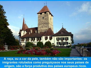 A raça, ou a cor da pele, também não são importantes: os
imigrantes rotulados como preguiçosos nos seus países de
 origem, são a força produtiva dos países europeus ricos.
 