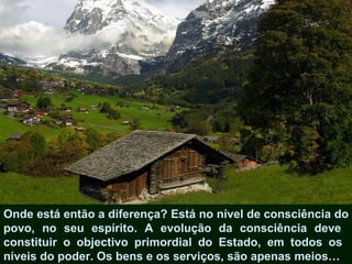 Onde está então a diferença? Está no nível de consciência do
povo, no seu espírito. A evolução da consciência deve
constituir o objectivo primordial do Estado, em todos os
níveis do poder. Os bens e os serviços, são apenas meios…
 