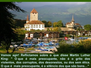 Vamos agir! Reflictamos sobre o que disse Martin Luther
King: " O que é mais preocupante, não é o grito dos
violentos, dos corruptos, dos desonestos, ou dos sem ética.
O que é mais preocupante, é o silêncio dos que são bons…"
 