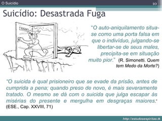 Suicídio: Desastrada Fuga “ O auto-aniquilamento situa-se como uma porta falsa em que o indivíduo, julgando-se libertar-se de seus males, precipita-se em situação muito pior .”  (R. Simonetti.  Quem tem Medo da Morte? ) “ O suicida é qual prisioneiro que se evade da prisão, antes de cumprida a pena; quando preso de novo, é mais severamente tratado. O mesmo se dá com o suicida que julga escapar às misérias do presente e mergulha em desgraças maiores .”  (ESE., Cap. XXVIII, 71) 