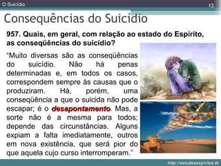 Consequências do Suicídio 957. Quais, em geral, com relação ao estado do Espírito, as conseqüências do suicídio? “ Muito diversas são as conseqüências do suicídio. Não há penas determinadas e, em todos os casos, correspondem sempre às causas que o produziram. Há, porém, uma conseqüência a que o suicida não pode escapar; é o  desapontamento .  Mas, a sorte não é a mesma para todos; depende das circunstâncias. Alguns expiam a falta imediatamente, outros em nova existência, que será pior do que aquela cujo curso interromperam.” 