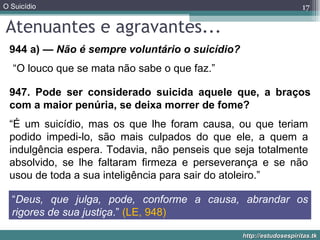 Atenuantes e agravantes... 944 a)  — Não é sempre voluntário o suicídio? 947. Pode ser considerado suicida aquele que, a braços com a maior penúria, se deixa morrer de fome? “ Deus, que julga, pode, conforme a causa, abrandar os rigores de sua justiça .”  (LE, 948) “ O louco que se mata não sabe o que faz.” “ É um suicídio, mas os que lhe foram causa, ou que teriam podido impedi-lo, são mais culpados do que ele, a quem a indulgência espera. Todavia, não penseis que seja totalmente absolvido, se lhe faltaram firmeza e perseverança e se não usou de toda a sua inteligência para sair do atoleiro.” 