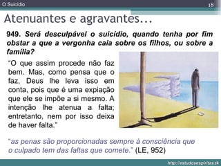 Atenuantes e agravantes... 949.  Será desculpável o suicídio, quando tenha por fim obstar a que a vergonha caia sobre os filhos, ou sobre a família? “ as penas são proporcionadas sempre à consciência que o culpado tem das faltas que comete .”  (LE, 952) “ O que assim procede não faz bem. Mas, como pensa que o faz, Deus lhe leva isso em conta, pois que é uma expiação que ele se impõe a si mesmo. A intenção lhe atenua a falta; entretanto, nem por isso deixa de haver falta.” 
