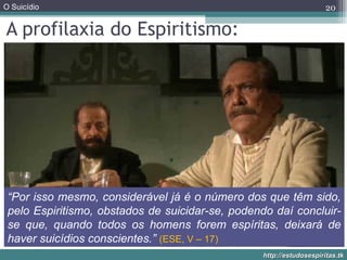 A profilaxia do Espiritismo: “ Por isso mesmo, considerável já é o número dos que têm sido, pelo Espiritismo, obstados de suicidar-se, podendo daí concluir-se que, quando todos os homens forem espíritas, deixará de haver suicídios conscientes.”  (ESE, V – 17) 