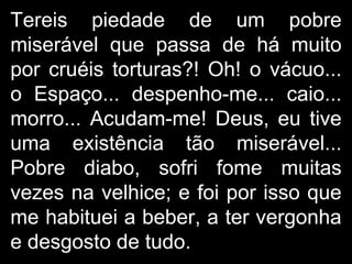 Tereis piedade de um pobre miserável que passa de há muito por cruéis torturas?! Oh! o vácuo... o Espaço... despenho-me... caio... morro... Acudam-me! Deus, eu tive uma existência tão miserável... Pobre diabo, sofri fome muitas vezes na velhice; e foi por isso que me habituei a beber, a ter vergonha e desgosto de tudo . 