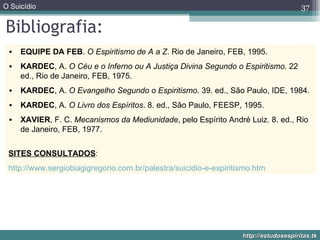Bibliografia: EQUIPE DA FEB .  O Espiritismo de A a Z . Rio de Janeiro, FEB, 1995.  KARDEC , A.  O Céu e o Inferno ou A Justiça Divina Segundo o Espiritismo . 22 ed., Rio de Janeiro, FEB, 1975.  KARDEC , A.  O Evangelho Segundo o Espiritismo . 39. ed., São Paulo, IDE, 1984.  KARDEC , A.  O Livro dos Espíritos . 8. ed., São Paulo, FEESP, 1995.  XAVIER , F. C.  Mecanismos da Mediunidade , pelo Espírito André Luiz. 8. ed., Rio de Janeiro, FEB, 1977.  SITES CONSULTADOS : http://www.sergiobiagigregorio.com.br/palestra/suicidio-e-espiritismo.htm 