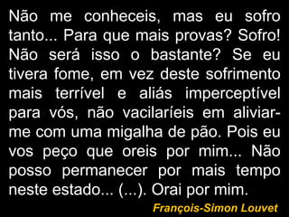 Não me conheceis, mas eu sofro tanto... Para que mais provas? Sofro! Não será isso o bastante? Se eu tivera fome, em vez deste sofrimento mais terrível e aliás imperceptível para vós, não vacilaríeis em aliviar-me com uma migalha de pão. Pois eu vos peço que oreis por mim... Não posso permanecer por mais tempo neste estado... (...). Orai por mim. François-Simon Louvet 