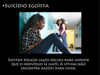 ● Suicídio egoísta
Existem poucos laços sociais para impedir
que o indivíduo se mate. A vítima não
encontra razões para viver.
 