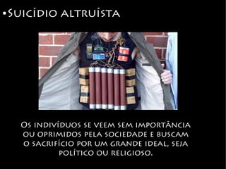 ● Suicídio altruísta
Os indivíduos se veem sem importância
ou oprimidos pela sociedade e buscam
o sacrifício por um grande ideal, seja
político ou religioso.
 