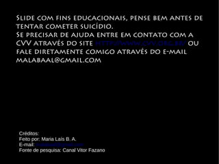 Slide com fins educacionais, pense bem antes de
tentar cometer suicídio.
Se precisar de ajuda entre em contato com a
CVV através do site http://www.cvv.org.br/ ou
fale diretamente comigo através do e-mail
malabaal@gmail.com
Créditos:
Feito por: Maria Laís B. A.
E-mail: malabaal@gmail.com
Fonte de pesquisa: Canal Vitor Fazano
 