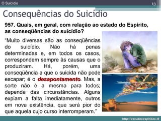 O Suicídio
http://estudosespiritas.tkhttp://estudosespiritas.tk
Consequências do Suicídio
13
957. Quais, em geral, com relação ao estado do Espírito,
as conseqüências do suicídio?
“Muito diversas são as conseqüências
do suicídio. Não há penas
determinadas e, em todos os casos,
correspondem sempre às causas que o
produziram. Há, porém, uma
conseqüência a que o suicida não pode
escapar; é o desapontamentodesapontamento. Mas, a
sorte não é a mesma para todos;
depende das circunstâncias. Alguns
expiam a falta imediatamente, outros
em nova existência, que será pior do
que aquela cujo curso interromperam.”
 